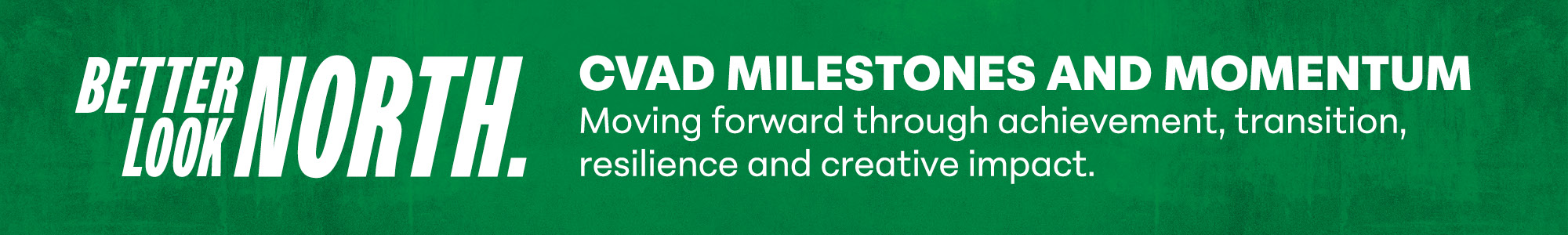 Looking North: CVAD Milestones & Momentum, Moving forward through achievement, transition, resilience & creative impact.